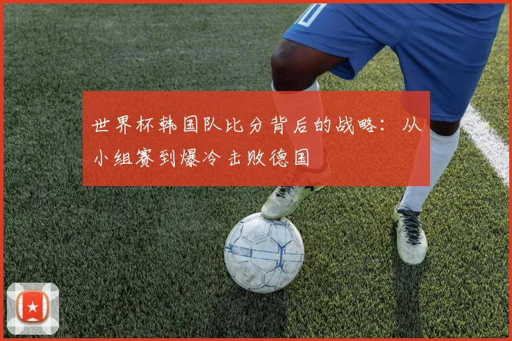 世界杯韩国队比分背后的战略:从小组赛到爆冷击败德国