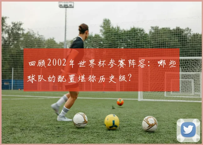 回顾2002年世界杯参赛阵容：哪些球队的配置堪称历史级？