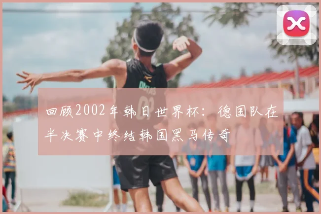 回顾2002年韩日世界杯：德国队在半决赛中终结韩国黑马传奇