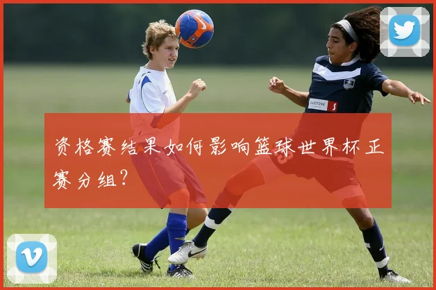 资格赛结果如何影响篮球世界杯正赛分组？