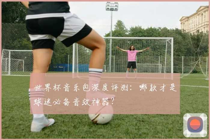 世界杯音乐包深度评测：哪款才是球迷必备音效神器？
