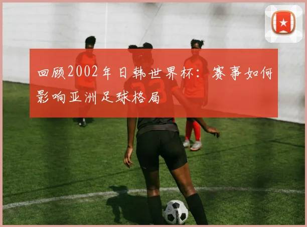 回顾2002年日韩世界杯：赛事如何影响亚洲足球格局