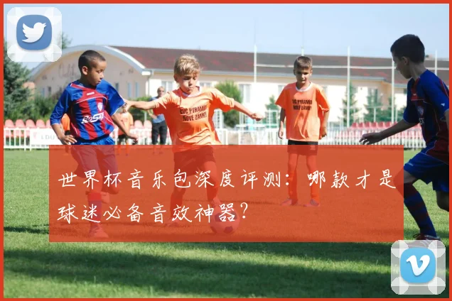 世界杯音乐包深度评测：哪款才是球迷必备音效神器？